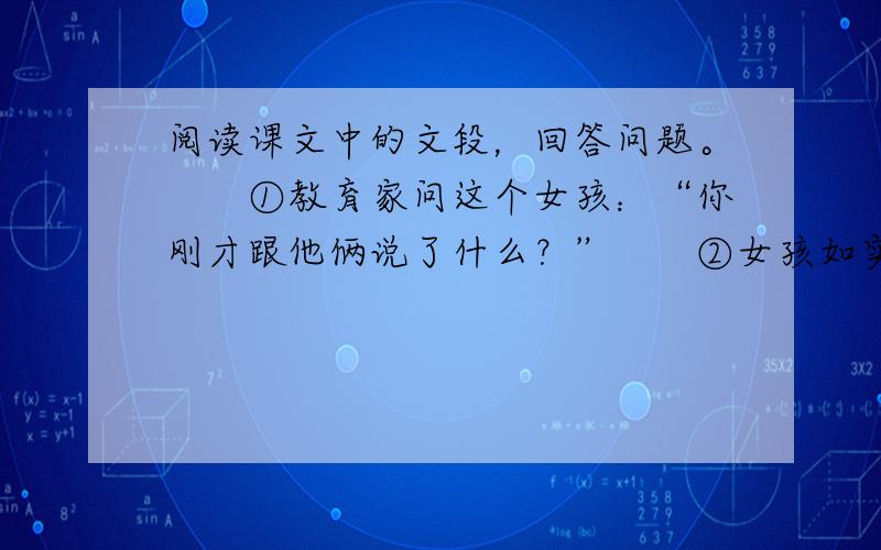 阅读课文中的文段，回答问题。　　①教育家问这个女孩：“你刚才跟他俩说了什么？”　　②女孩如实地告诉