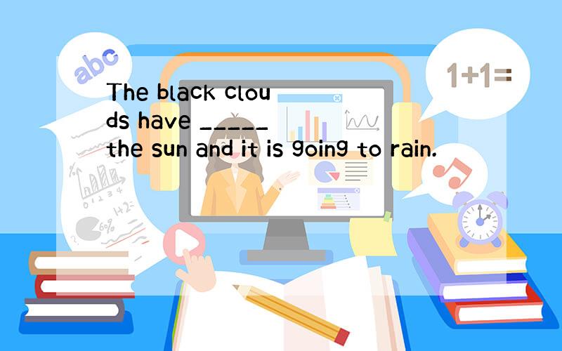 The black clouds have _____ the sun and it is going to rain.