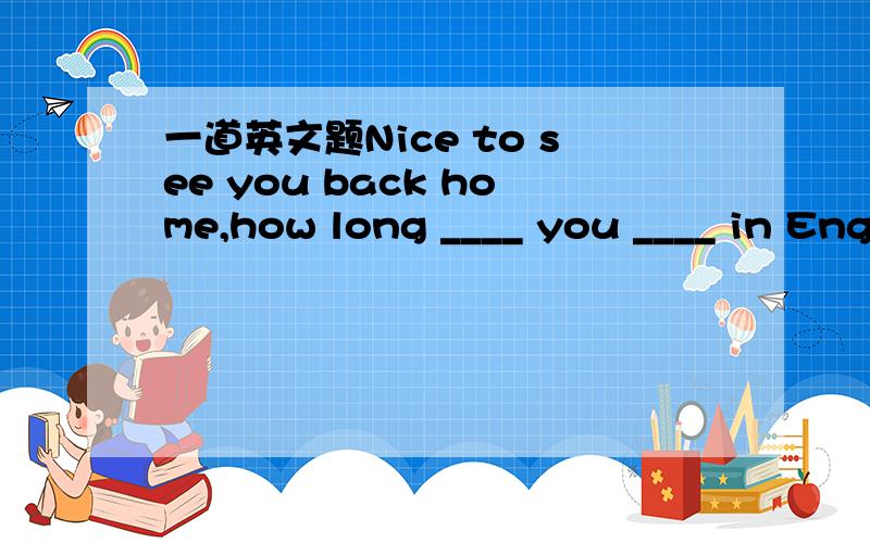 一道英文题Nice to see you back home,how long ____ you ____ in Eng