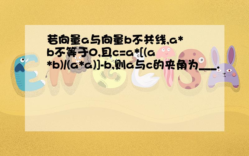 若向量a与向量b不共线,a*b不等于0,且c=a*[(a*b)/(a*a)]-b,则a与c的夹角为___.