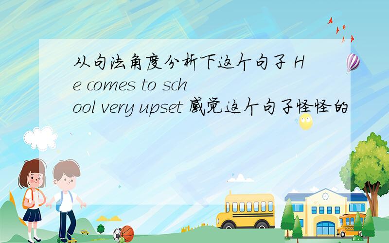 从句法角度分析下这个句子 He comes to school very upset 感觉这个句子怪怪的