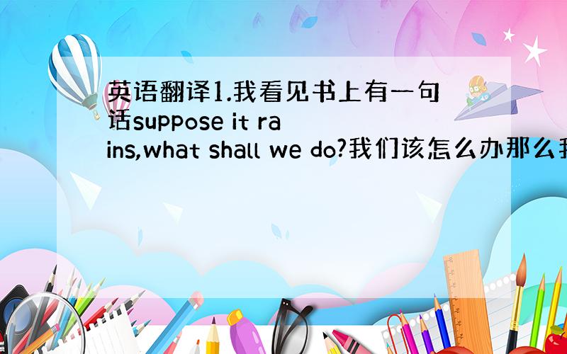 英语翻译1.我看见书上有一句话suppose it rains,what shall we do?我们该怎么办那么我想万