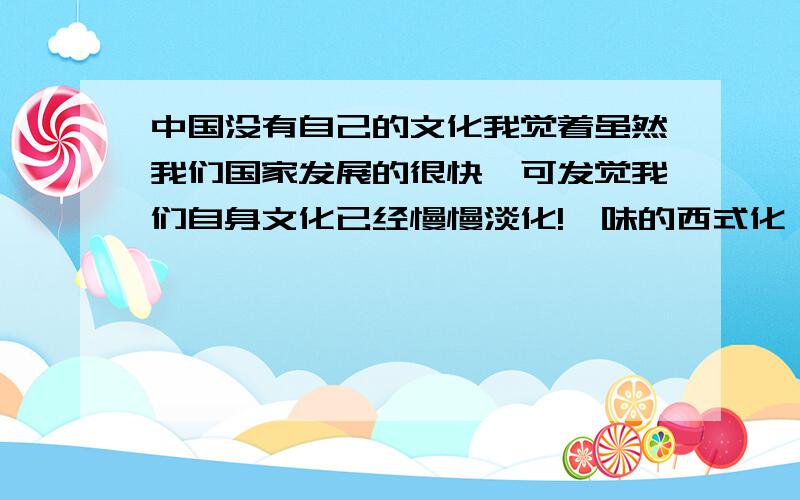 中国没有自己的文化我觉着虽然我们国家发展的很快,可发觉我们自身文化已经慢慢淡化!一味的西式化,身边的东西,大到交通工具小