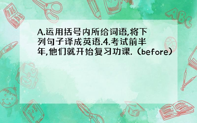 A.运用括号内所给词语,将下列句子译成英语.4.考试前半年,他们就开始复习功课.（before）