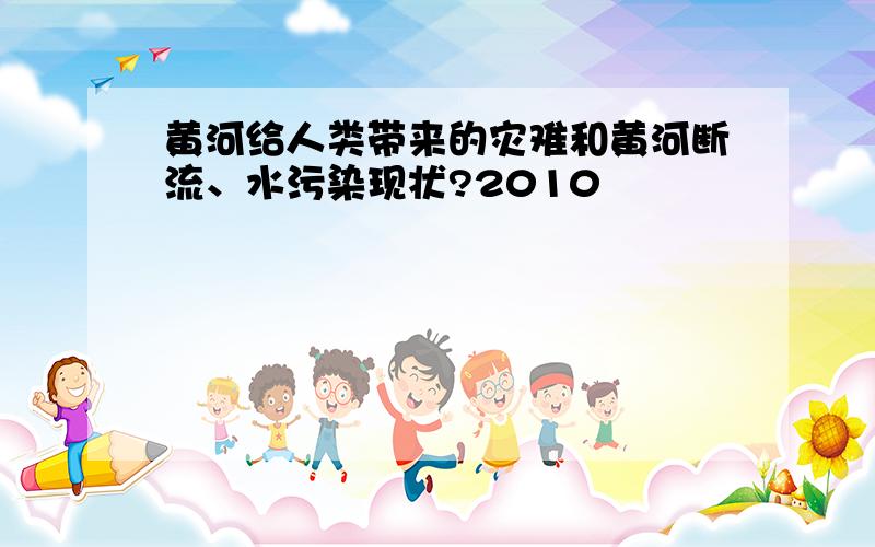 黄河给人类带来的灾难和黄河断流、水污染现状?2010