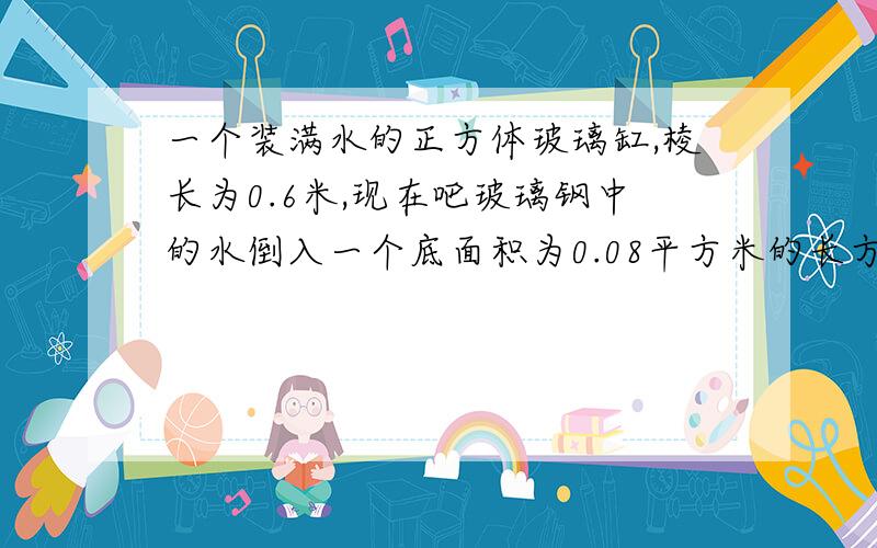 一个装满水的正方体玻璃缸,棱长为0.6米,现在吧玻璃钢中的水倒入一个底面积为0.08平方米的长方体水槽中,