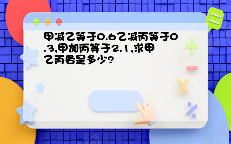 甲减乙等于0.6乙减丙等于0.3,甲加丙等于2.1,求甲乙丙各是多少?