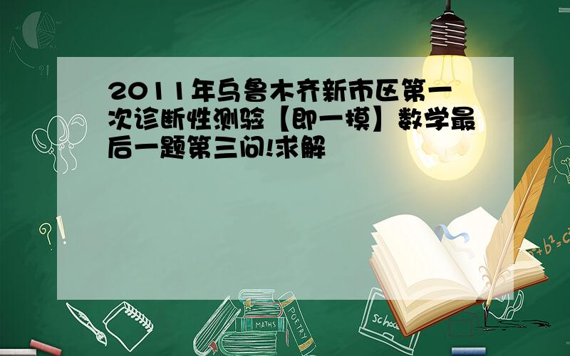 2011年乌鲁木齐新市区第一次诊断性测验【即一摸】数学最后一题第三问!求解