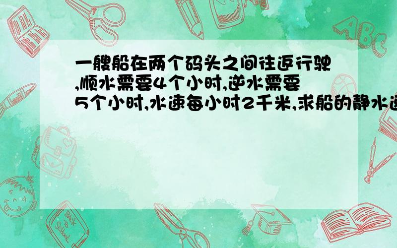 一艘船在两个码头之间往返行驶,顺水需要4个小时,逆水需要5个小时,水速每小时2千米,求船的静水速度.