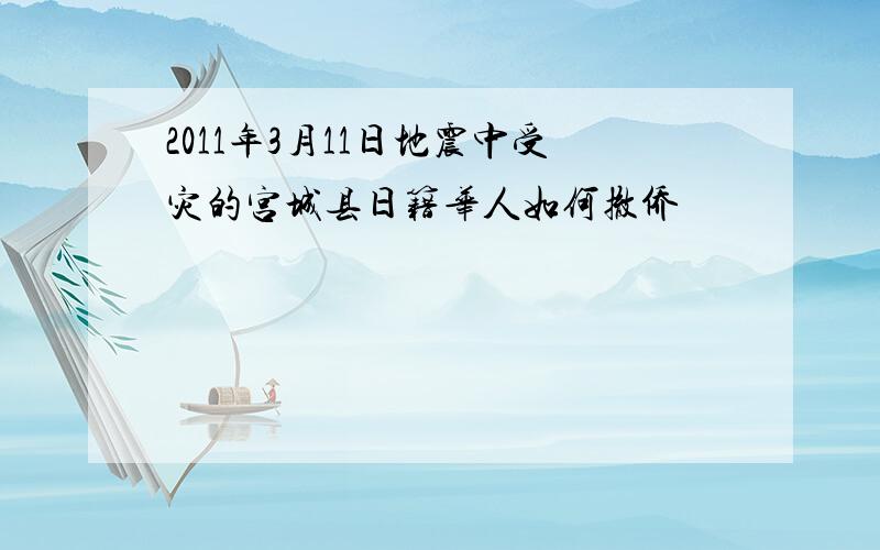 2011年3月11日地震中受灾的宫城县日籍华人如何撤侨