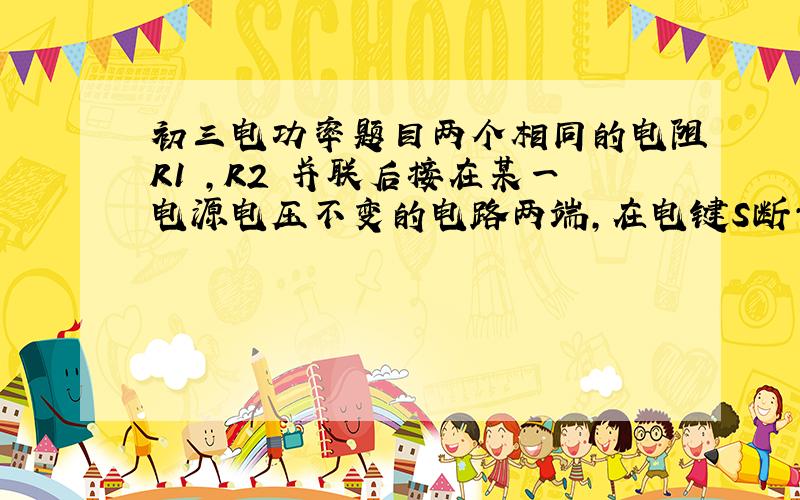 初三电功率题目两个相同的电阻R1 ,R2 并联后接在某一电源电压不变的电路两端,在电键S断开和闭合两种情况下 R1 上消