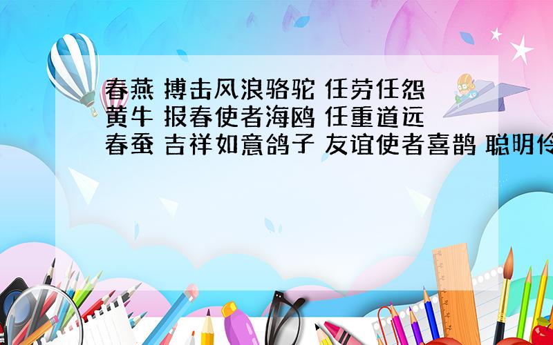 春燕 搏击风浪骆驼 任劳任怨黄牛 报春使者海鸥 任重道远春蚕 吉祥如意鸽子 友谊使者喜鹊 聪明伶俐百灵 兢兢业业