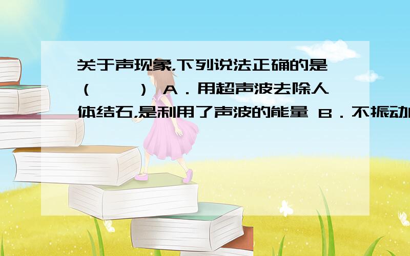 关于声现象，下列说法正确的是（　　） A．用超声波去除人体结石，是利用了声波的能量 B．不振动的物体也能发出声音 C．声