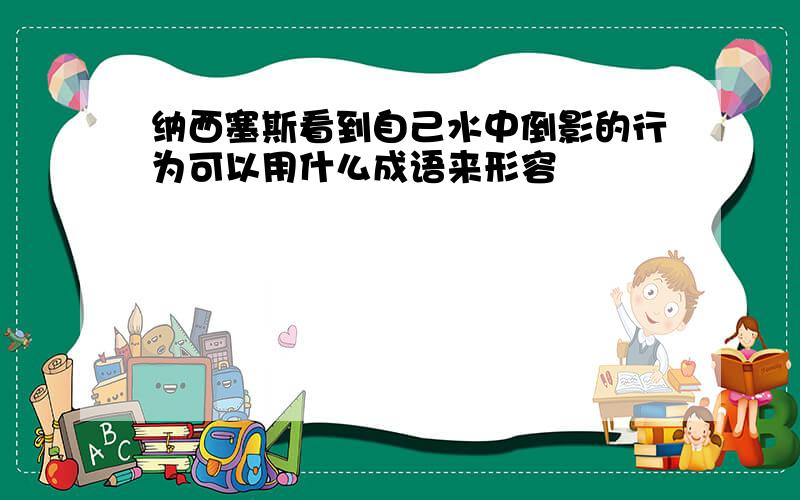 纳西塞斯看到自己水中倒影的行为可以用什么成语来形容