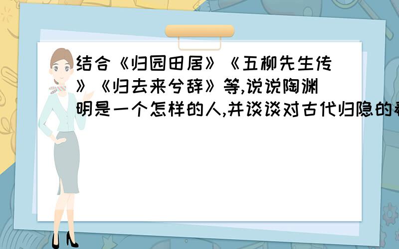 结合《归园田居》《五柳先生传》《归去来兮辞》等,说说陶渊明是一个怎样的人,并谈谈对古代归隐的看法.