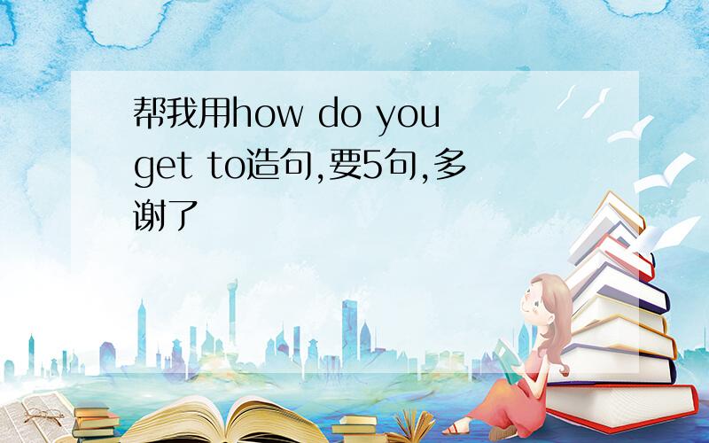 帮我用how do you get to造句,要5句,多谢了