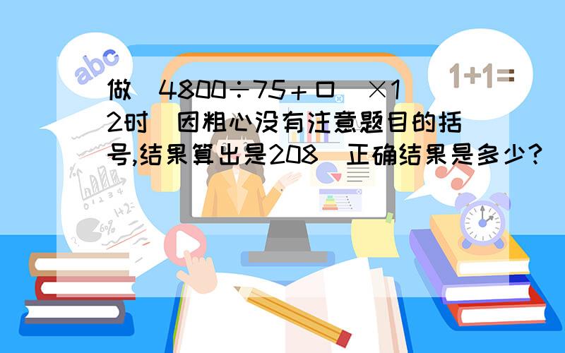 做（4800÷75＋口）×12时．因粗心没有注意题目的括号,结果算出是208．正确结果是多少?