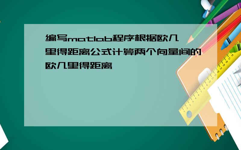 编写matlab程序根据欧几里得距离公式计算两个向量间的欧几里得距离