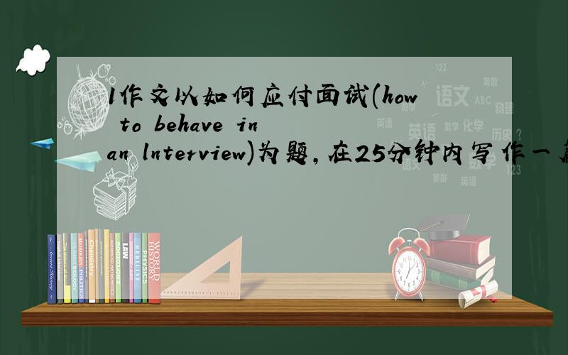 1作文以如何应付面试(how to behave in an lnterview)为题,在25分钟内写作一篇不少于100