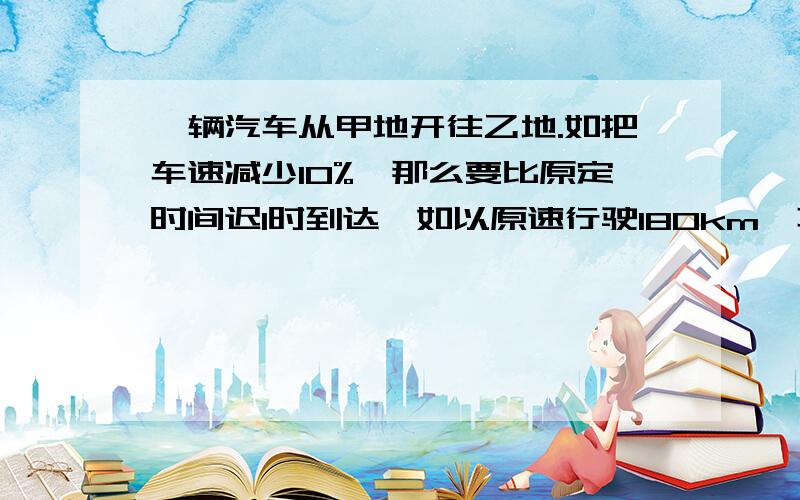 一辆汽车从甲地开往乙地.如把车速减少10%,那么要比原定时间迟1时到达,如以原速行驶180km,再把车速提高