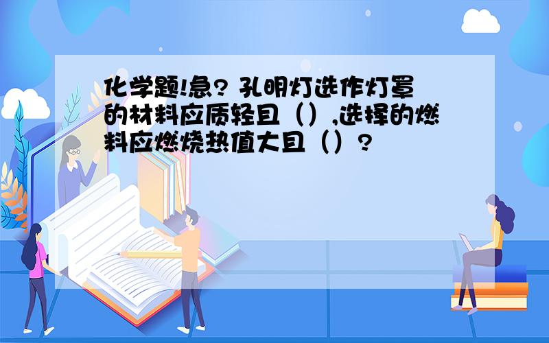 化学题!急? 孔明灯选作灯罩的材料应质轻且（）,选择的燃料应燃烧热值大且（）?