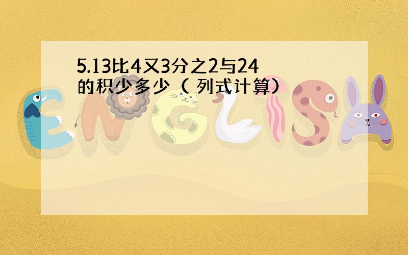 5.13比4又3分之2与24的积少多少（ 列式计算）