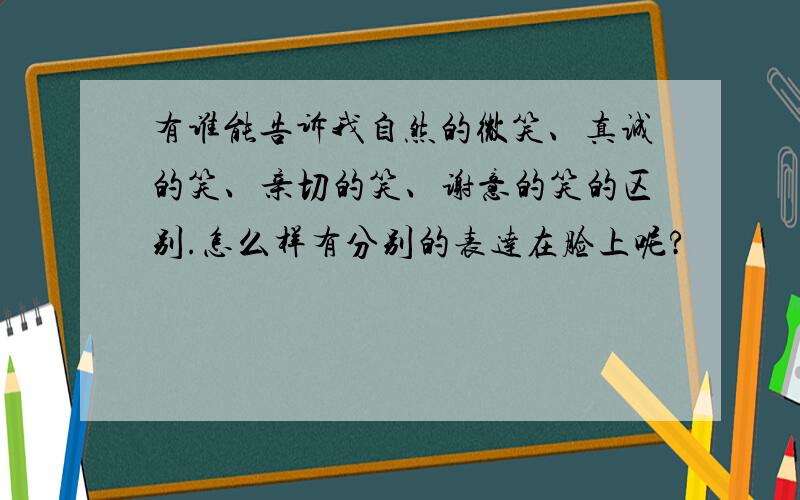 有谁能告诉我自然的微笑、真诚的笑、亲切的笑、谢意的笑的区别.怎么样有分别的表达在脸上呢?