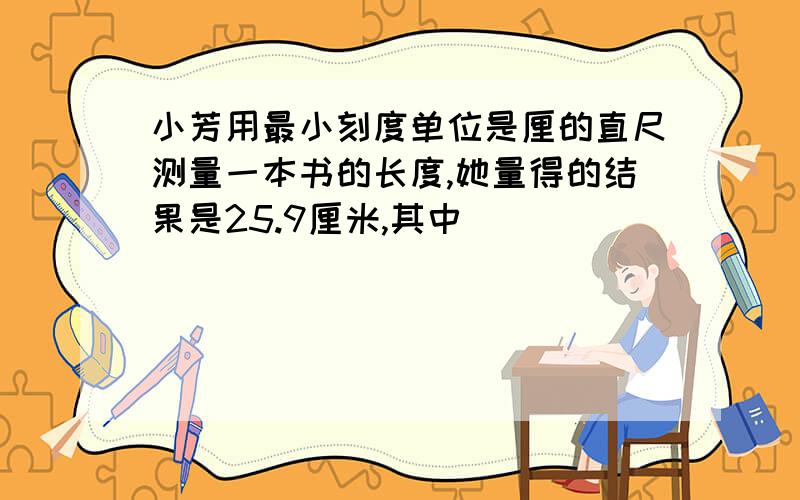 小芳用最小刻度单位是厘的直尺测量一本书的长度,她量得的结果是25.9厘米,其中