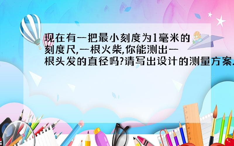 现在有一把最小刻度为1毫米的刻度尺,一根火柴,你能测出一根头发的直径吗?请写出设计的测量方案.