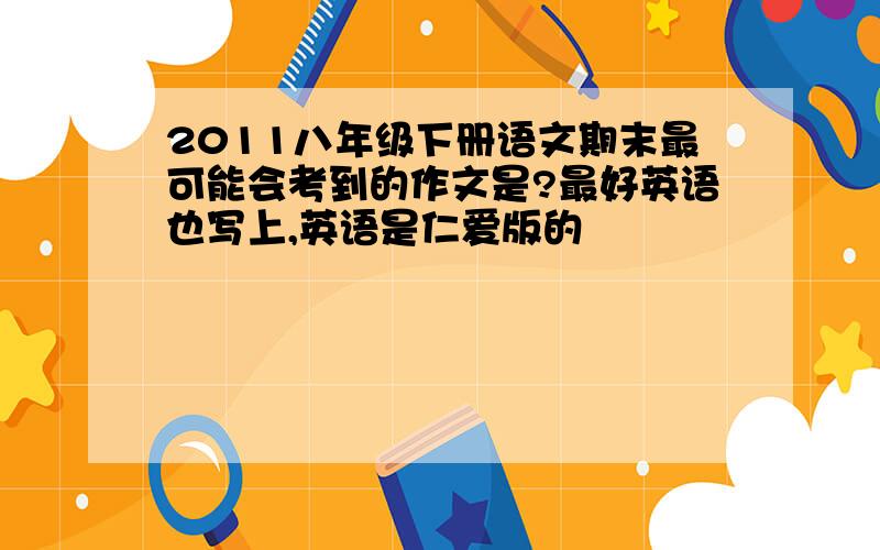 2011八年级下册语文期末最可能会考到的作文是?最好英语也写上,英语是仁爱版的