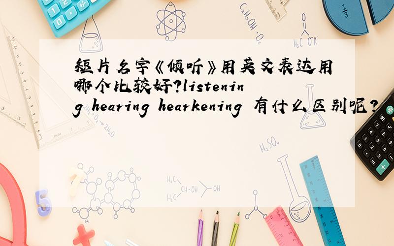 短片名字《倾听》用英文表达用哪个比较好?listening hearing hearkening 有什么区别呢?