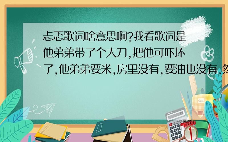 忐忑歌词啥意思啊?我看歌词是他弟弟带了个大刀,把他可吓坏了,他弟弟要米,房里没有,要油也没有,然后就把大姨给秒杀了.然后