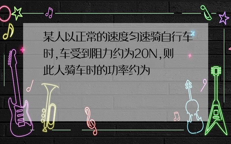 某人以正常的速度匀速骑自行车时,车受到阻力约为20N,则此人骑车时的功率约为