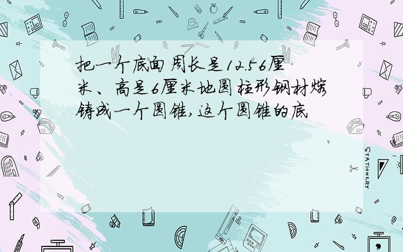 把一个底面周长是12.56厘米、高是6厘米地圆柱形钢材熔铸成一个圆锥,这个圆锥的底