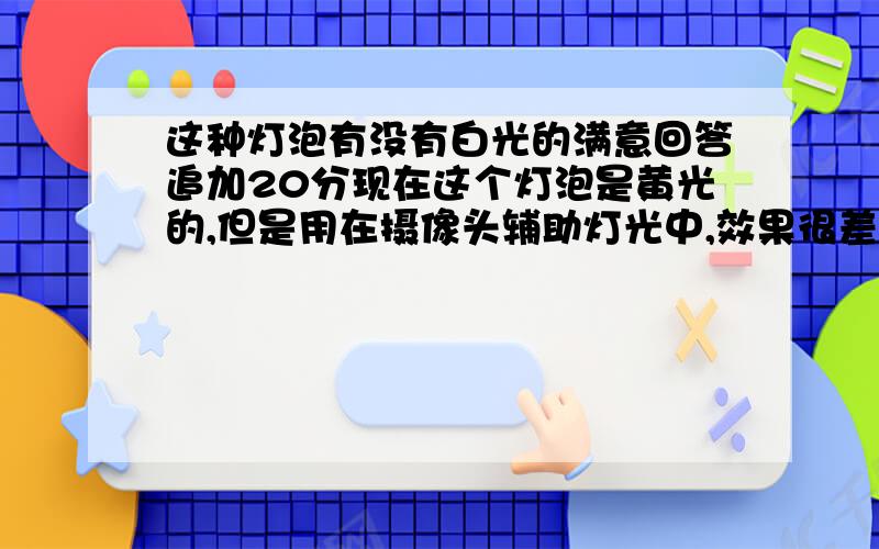 这种灯泡有没有白光的满意回答追加20分现在这个灯泡是黄光的,但是用在摄像头辅助灯光中,效果很差,基本什么都看不见,请问有