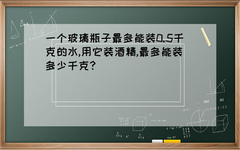 一个玻璃瓶子最多能装0.5千克的水,用它装酒精,最多能装多少千克?