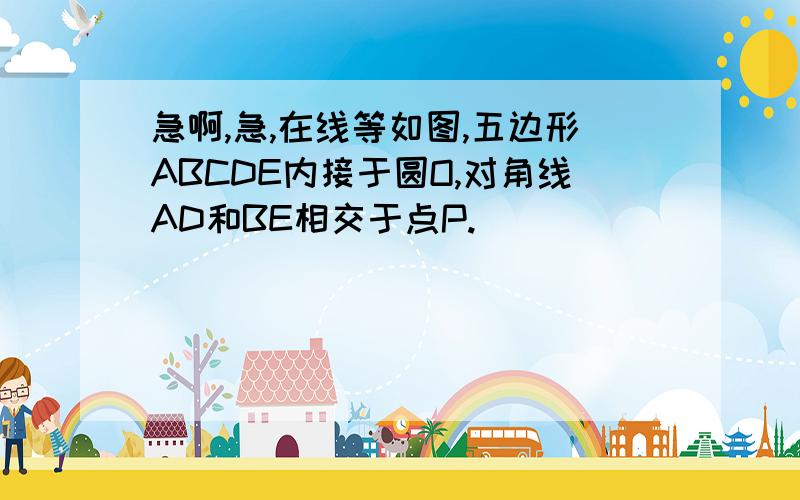 急啊,急,在线等如图,五边形ABCDE内接于圆O,对角线AD和BE相交于点P.