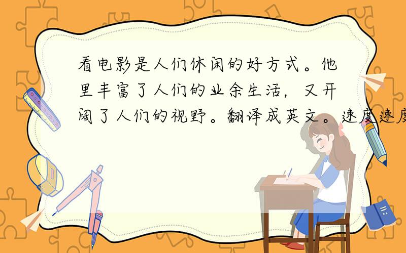 看电影是人们休闲的好方式。他里丰富了人们的业余生活，又开阔了人们的视野。翻译成英文。速度速度。不要用翻译器翻译，不准。