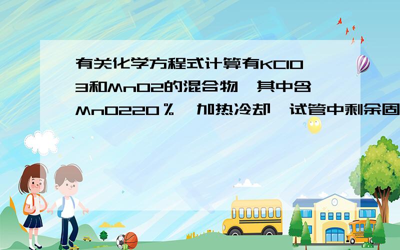 有关化学方程式计算有KClO3和MnO2的混合物,其中含MnO220％,加热冷却,试管中剩余固体含MnO2为25％,试计