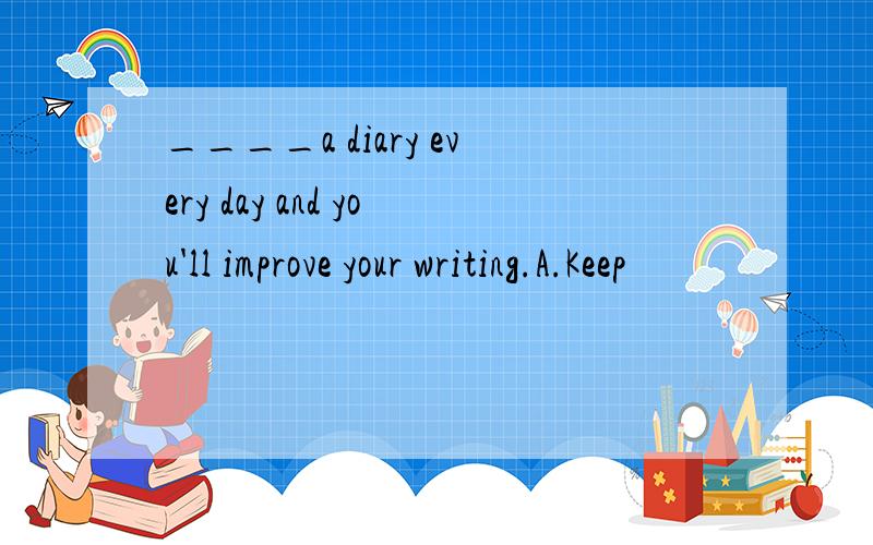 ____a diary every day and you'll improve your writing.A.Keep