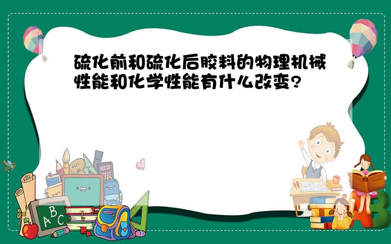 硫化前和硫化后胶料的物理机械性能和化学性能有什么改变?