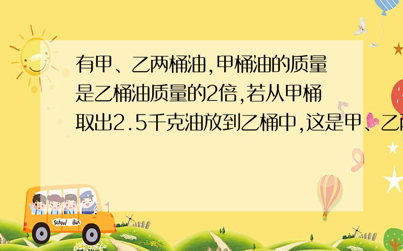 有甲、乙两桶油,甲桶油的质量是乙桶油质量的2倍,若从甲桶取出2.5千克油放到乙桶中,这是甲、乙两