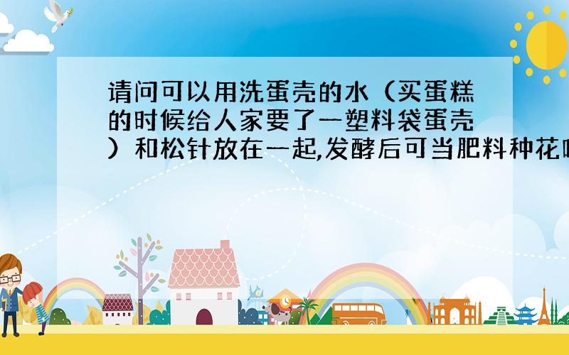 请问可以用洗蛋壳的水（买蛋糕的时候给人家要了一塑料袋蛋壳）和松针放在一起,发酵后可当肥料种花吗?