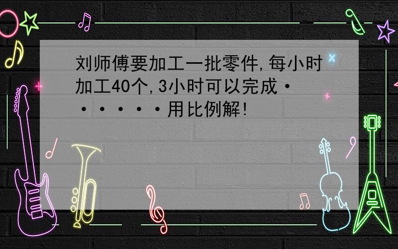 刘师傅要加工一批零件,每小时加工40个,3小时可以完成······用比例解!