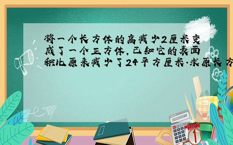 将一个长方体的高减少2厘米变成了一个正方体,已知它的表面积比原来减少了24平方厘米.求原长方体的体积.