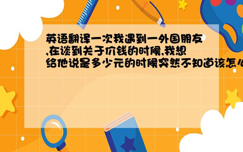 英语翻译一次我遇到一外国朋友,在谈到关于价钱的时候,我想给他说是多少元的时候突然不知道该怎么说,以前在书本里面都用汉语拼