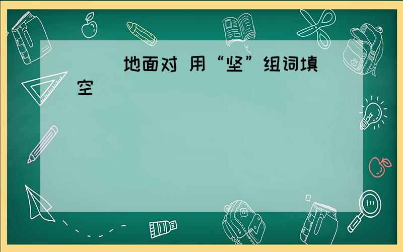 （ ）地面对 用“坚”组词填空