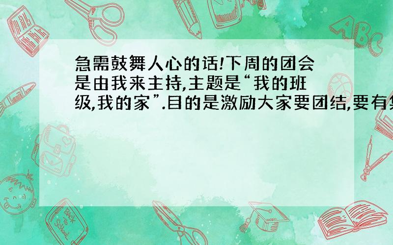 急需鼓舞人心的话!下周的团会是由我来主持,主题是“我的班级,我的家”.目的是激励大家要团结,要有集体精神.我想知道我应该