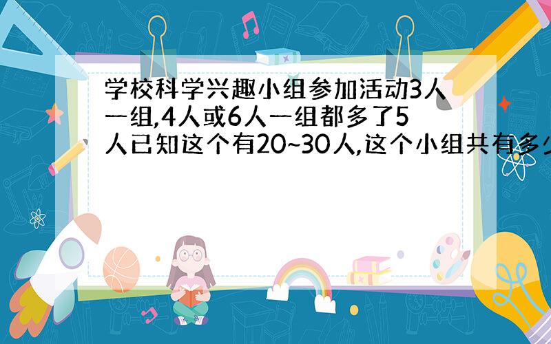 学校科学兴趣小组参加活动3人一组,4人或6人一组都多了5人已知这个有20~30人,这个小组共有多少人?