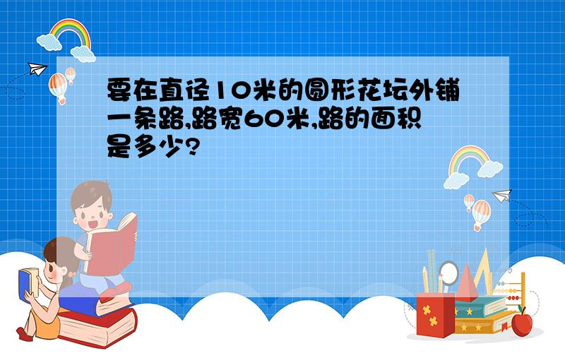 要在直径10米的圆形花坛外铺一条路,路宽60米,路的面积是多少?